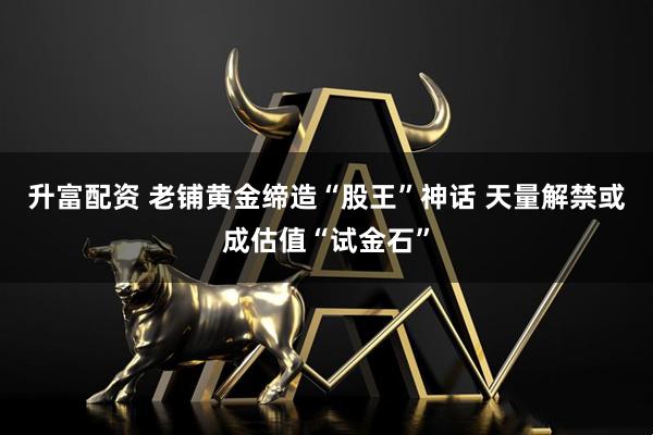 升富配资 老铺黄金缔造“股王”神话 天量解禁或成估值“试金石”
