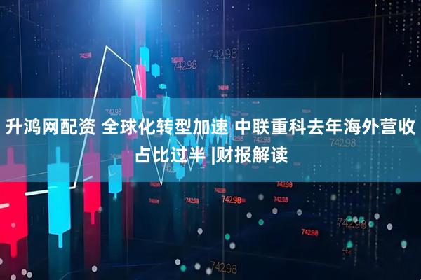 升鸿网配资 全球化转型加速 中联重科去年海外营收占比过半 |财报解读