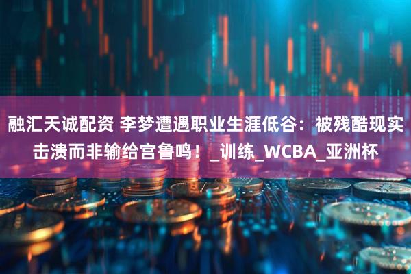 融汇天诚配资 李梦遭遇职业生涯低谷：被残酷现实击溃而非输给宫鲁鸣！_训练_WCBA_亚洲杯