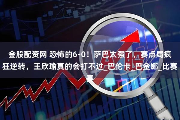 金股配资网 恐怖的6-0！萨巴太强了，赛点局疯狂逆转，王欣瑜真的会打不过_巴伦卡_巴金娜_比赛