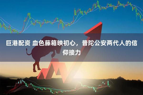 巨港配资 血色藤箱映初心，普陀公安两代人的信仰接力