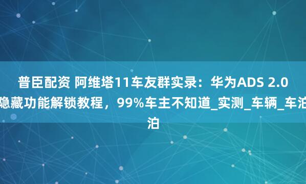 普臣配资 阿维塔11车友群实录:华为ADS 2.0隐藏功能解锁教程,99%车主不知道_实测_车辆_车泊