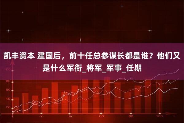 凯丰资本 建国后,前十任总参谋长都是谁?他们又是什么军衔_将军_军事_任期