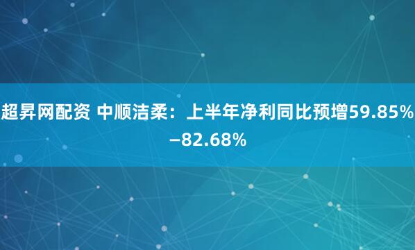 超昇网配资 中顺洁柔：上半年净利同比预增59.85%—82.68%