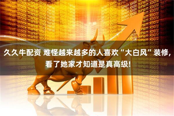 久久牛配资 难怪越来越多的人喜欢“大白风”装修, 看了她家才知道是真高级!