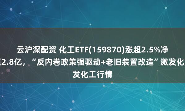 云沪深配资 化工ETF(159870)涨超2.5%净申购超2.8亿,“反内卷政策强驱动+老旧装置改造”激发化工行情