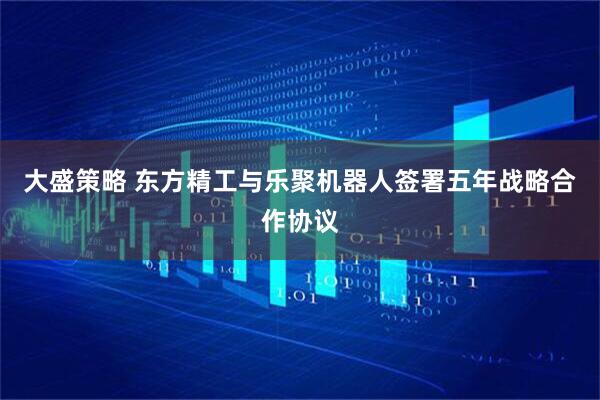 大盛策略 东方精工与乐聚机器人签署五年战略合作协议