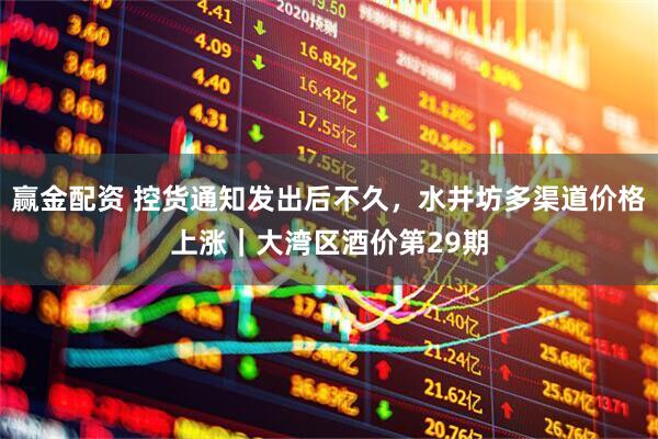 赢金配资 控货通知发出后不久，水井坊多渠道价格上涨｜大湾区酒价第29期