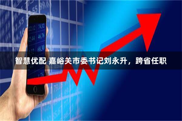 智慧优配 嘉峪关市委书记刘永升，跨省任职