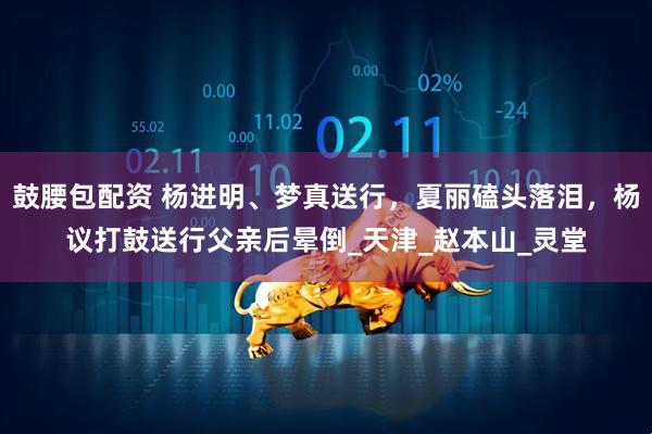 鼓腰包配资 杨进明、梦真送行，夏丽磕头落泪，杨议打鼓送行父亲后晕倒_天津_赵本山_灵堂