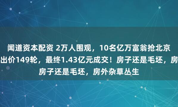 闻道资本配资 2万人围观，10名亿万富翁抢北京顶级豪宅：出价149轮，最终1.43亿元成交！房子还是毛坯，房外杂草丛生