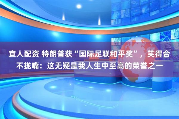 宜人配资 特朗普获“国际足联和平奖”，笑得合不拢嘴：这无疑是我人生中至高的荣誉之一