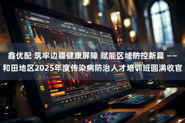 鑫优配 筑牢边疆健康屏障 赋能区域防控新篇 ——和田地区2025年度传染病防治人才培训班圆满收官