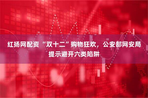 红扬网配资 “双十二”购物狂欢，公安部网安局提示避开六类陷阱