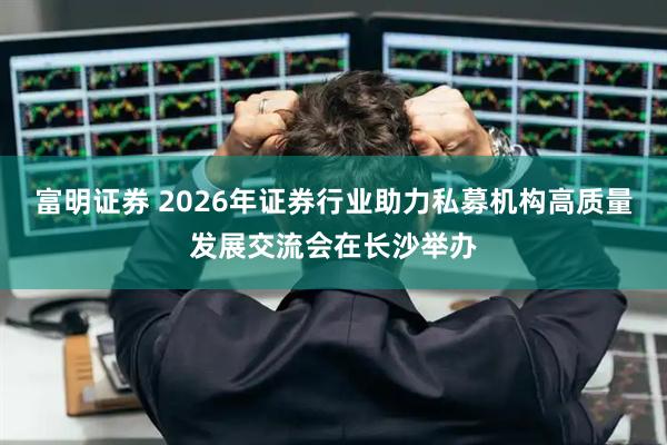 富明证券 2026年证券行业助力私募机构高质量发展交流会在长沙举办