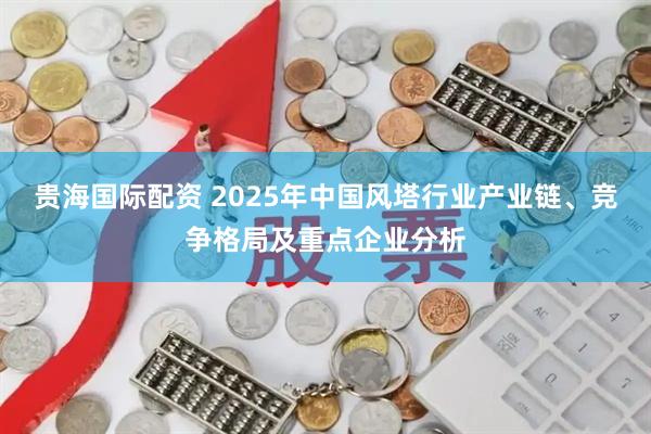 贵海国际配资 2025年中国风塔行业产业链、竞争格局及重点企业分析