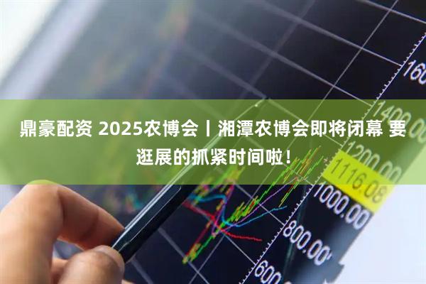 鼎豪配资 2025农博会丨湘潭农博会即将闭幕 要逛展的抓紧时间啦!