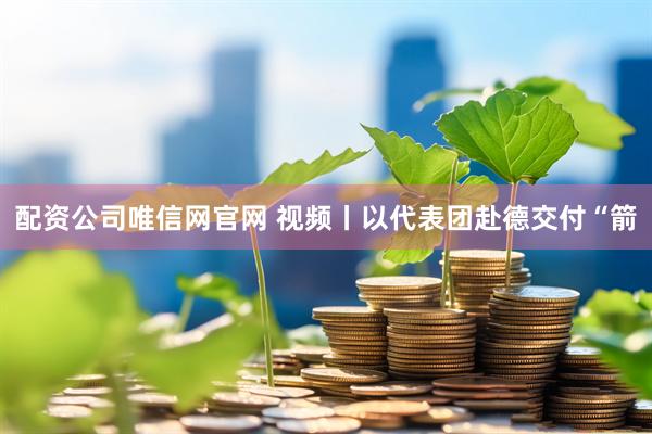 配资公司唯信网官网 视频丨以代表团赴德交付“箭