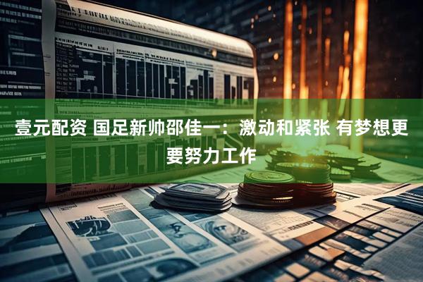 壹元配资 国足新帅邵佳一：激动和紧张 有梦想更要努力工作