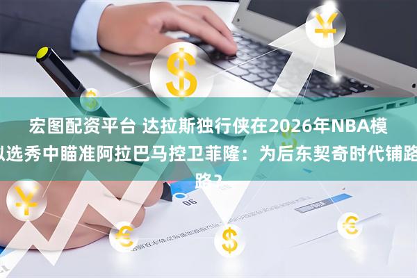 宏图配资平台 达拉斯独行侠在2026年NBA模拟选秀中瞄准阿拉巴马控卫菲隆:为后东契奇时代铺路?