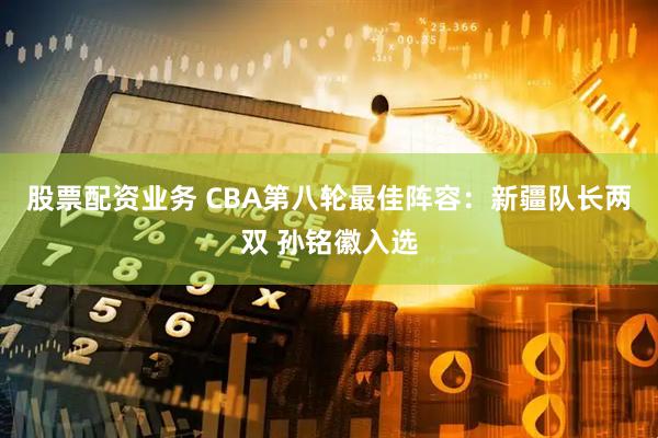 股票配资业务 CBA第八轮最佳阵容：新疆队长两双 孙铭徽入选