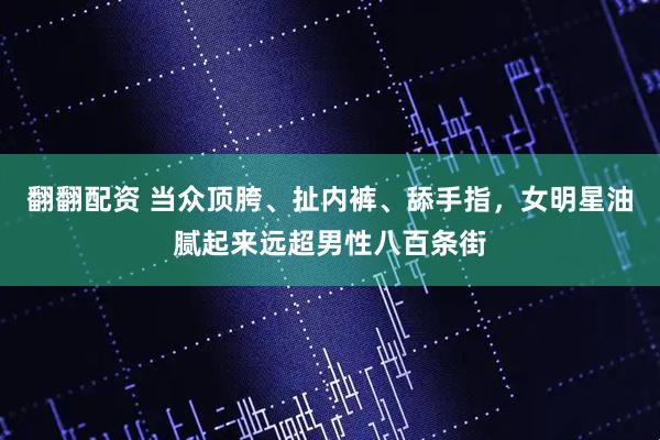 翻翻配资 当众顶胯、扯内裤、舔手指,女明星油腻起来远超男性八百条街