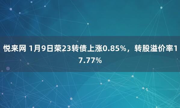 悦来网 1月9日荣23转债上涨0.85%,转股溢价率17.77%