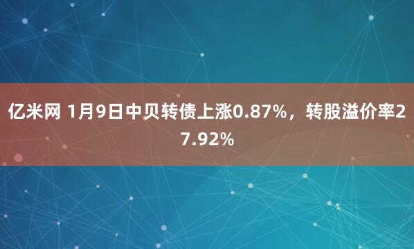 亿米网 1月9日中贝转债上涨0.87%，转股溢价率27.92%