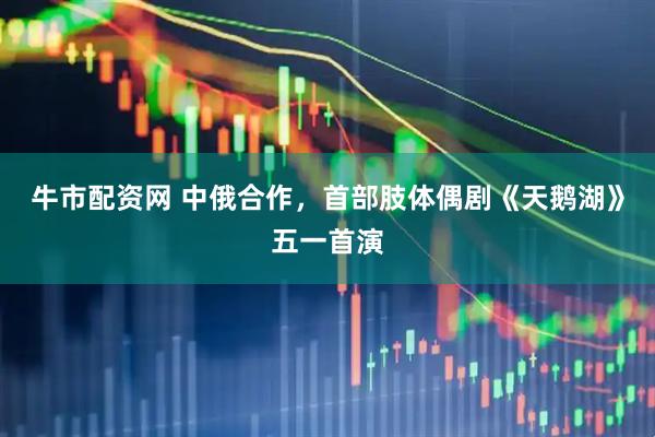 牛市配资网 中俄合作，首部肢体偶剧《天鹅湖》五一首演