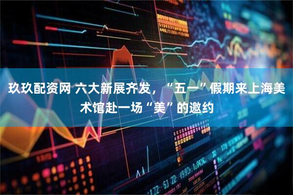 玖玖配资网 六大新展齐发，“五一”假期来上海美术馆赴一场“美”的邀约